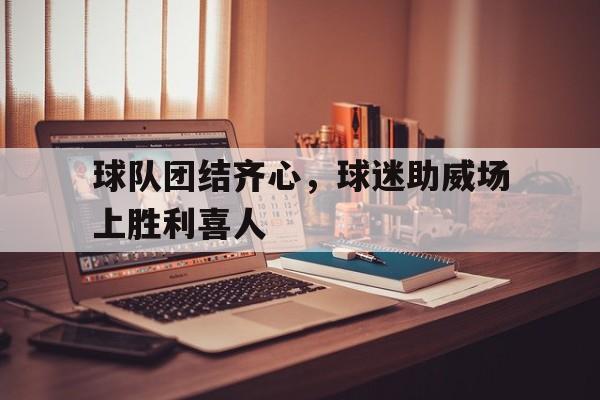 1xBit体育链接-关于球队团结齐心，球迷助威场上胜利喜人的信息